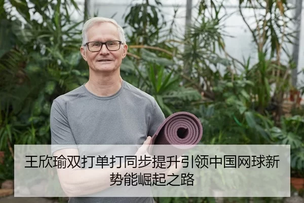 王欣瑜双打单打同步提升引领中国网球新势能崛起之路