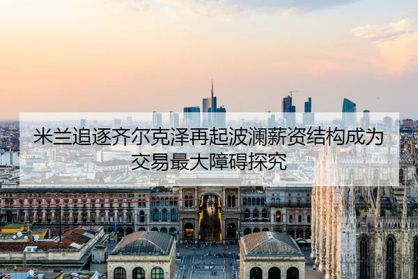 米兰追逐齐尔克泽再起波澜薪资结构成为交易最大障碍探究
