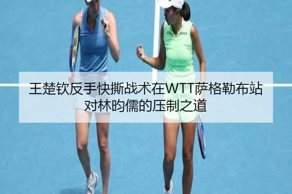 王楚钦反手快撕战术在WTT萨格勒布站对林昀儒的压制之道