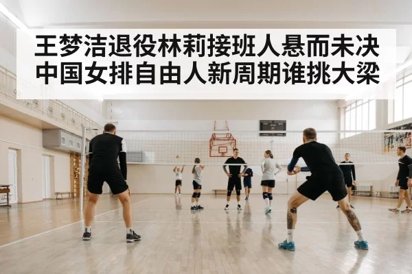 王梦洁退役林莉接班人悬而未决中国女排自由人新周期谁挑大梁