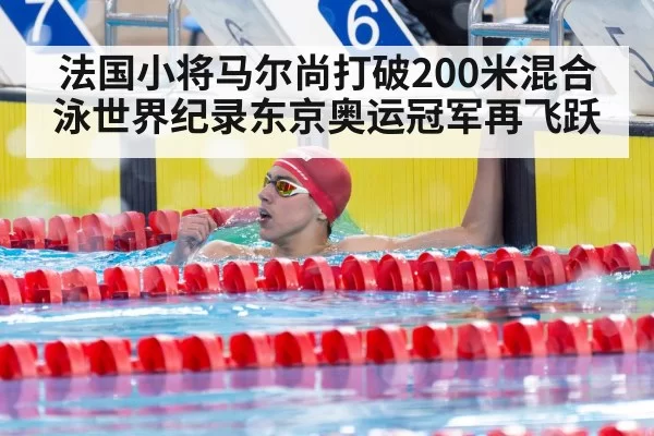 法国小将马尔尚打破200米混合泳世界纪录东京奥运冠军再飞跃