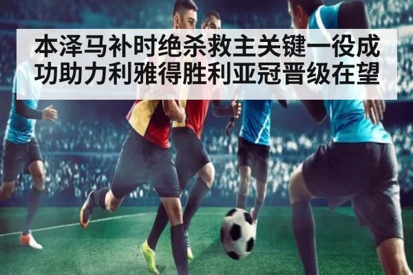 本泽马补时绝杀救主关键一役成功助力利雅得胜利亚冠晋级在望