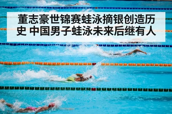 董志豪世锦赛蛙泳摘银创造历史 中国男子蛙泳未来后继有人